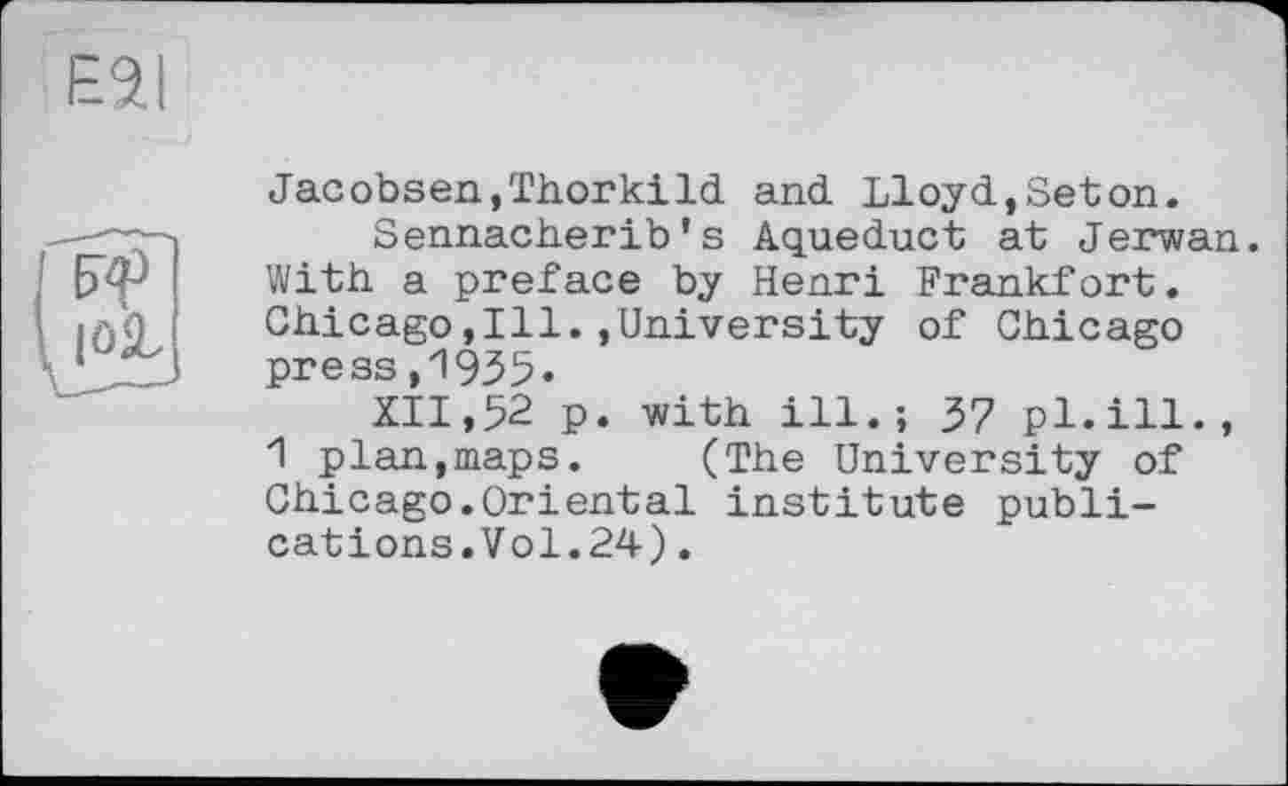 ﻿ESI
|OjL
Jacobsen,Thorkild and Lloyd,Seton.
Sennacherib’s Aqueduct at Jerwan. With a preface by Henri Frankfort. Chicago,Ill./University of Chicago press,1935«
XII, 52 p. -with ill.; 37 pl. ill., 1 plan,maps. (The University of Chicago.Oriental institute publications.Vol.24) .